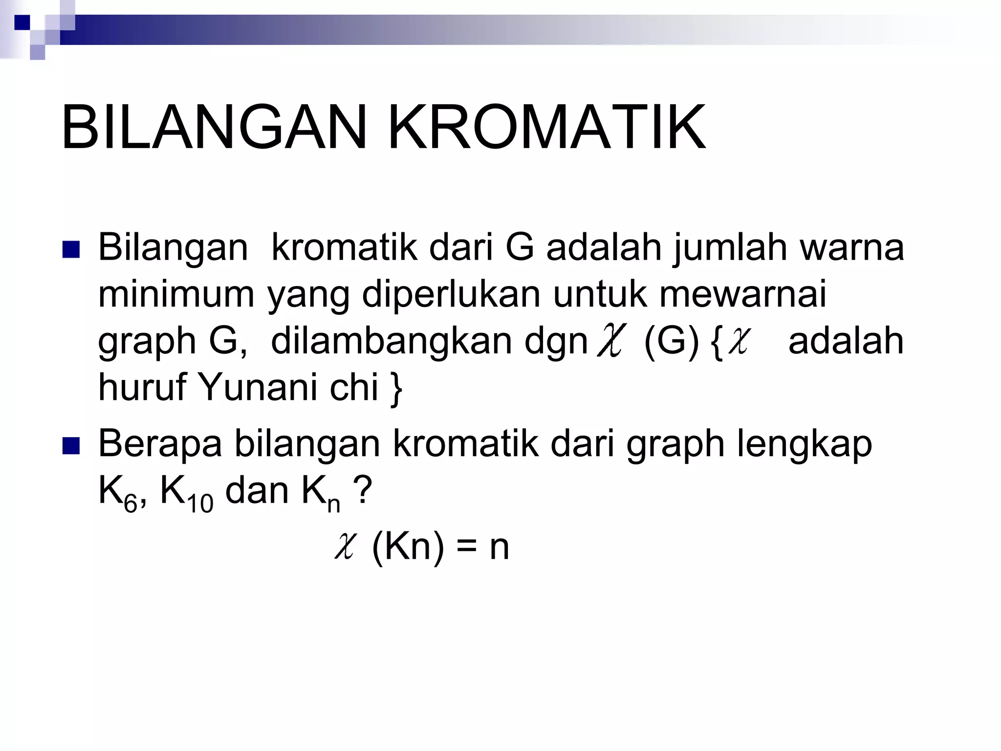 BILANGAN KROMATIK
   Bilangan kromatik dari G adalah jumlah warna
    minimum yang diperlukan untuk mewarnai
    graph G, dilambangkan dgn (G) {        adalah
    huruf Yunani chi }
   Berapa bilangan kromatik dari graph lengkap
    K6, K10 dan Kn ?
                    (Kn) = n
 