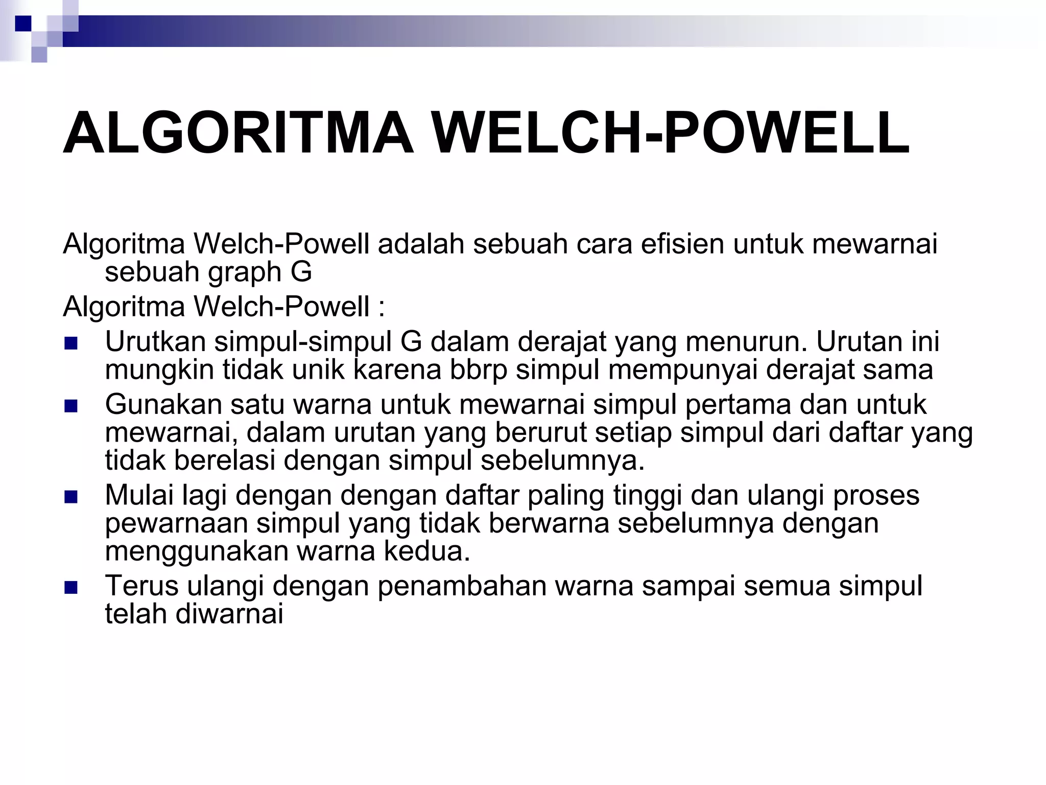 ALGORITMA WELCH-POWELL
Algoritma Welch-Powell adalah sebuah cara efisien untuk mewarnai
   sebuah graph G
Algoritma Welch-Powell :
 Urutkan simpul-simpul G dalam derajat yang menurun. Urutan ini
   mungkin tidak unik karena bbrp simpul mempunyai derajat sama
 Gunakan satu warna untuk mewarnai simpul pertama dan untuk
   mewarnai, dalam urutan yang berurut setiap simpul dari daftar yang
   tidak berelasi dengan simpul sebelumnya.
 Mulai lagi dengan dengan daftar paling tinggi dan ulangi proses
   pewarnaan simpul yang tidak berwarna sebelumnya dengan
   menggunakan warna kedua.
 Terus ulangi dengan penambahan warna sampai semua simpul
   telah diwarnai
 