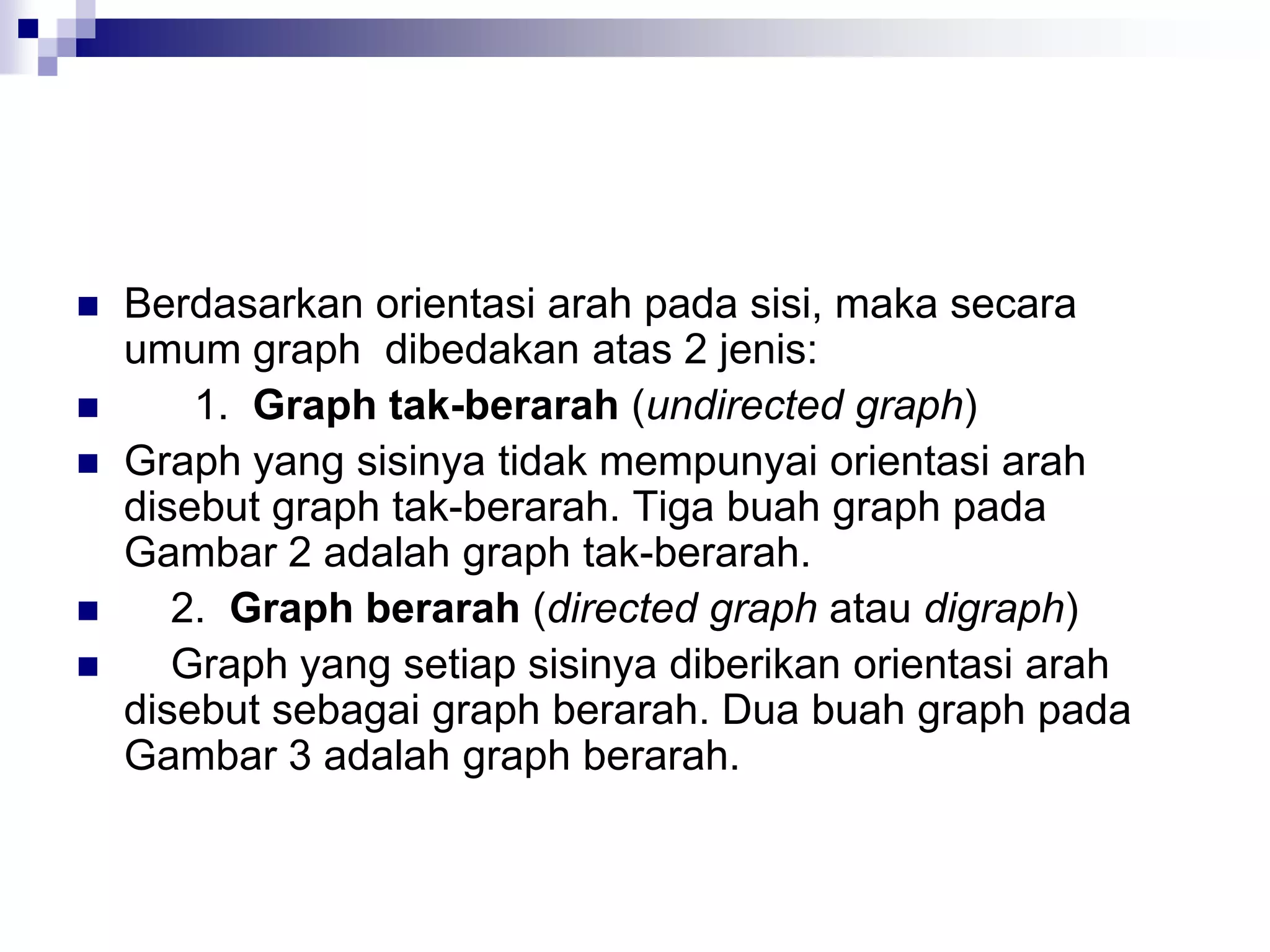    Berdasarkan orientasi arah pada sisi, maka secara
    umum graph dibedakan atas 2 jenis:
       1. Graph tak-berarah (undirected graph)
   Graph yang sisinya tidak mempunyai orientasi arah
    disebut graph tak-berarah. Tiga buah graph pada
    Gambar 2 adalah graph tak-berarah.
      2. Graph berarah (directed graph atau digraph)
      Graph yang setiap sisinya diberikan orientasi arah
    disebut sebagai graph berarah. Dua buah graph pada
    Gambar 3 adalah graph berarah.
 