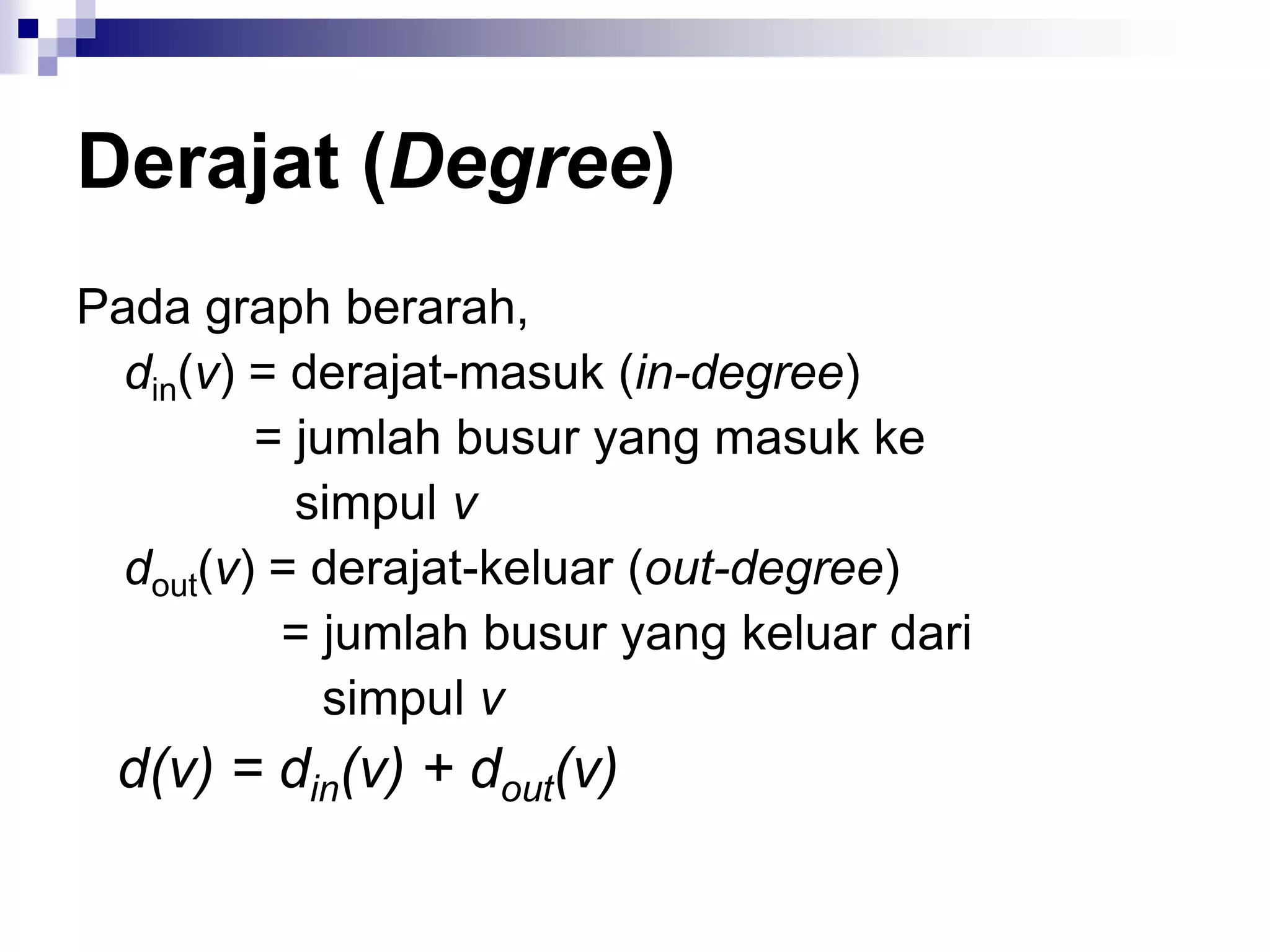 Derajat (Degree)
Pada graph berarah,
  din(v) = derajat-masuk (in-degree)
         = jumlah busur yang masuk ke
           simpul v
  dout(v) = derajat-keluar (out-degree)
          = jumlah busur yang keluar dari
             simpul v
 d(v) = din(v) + dout(v)
 