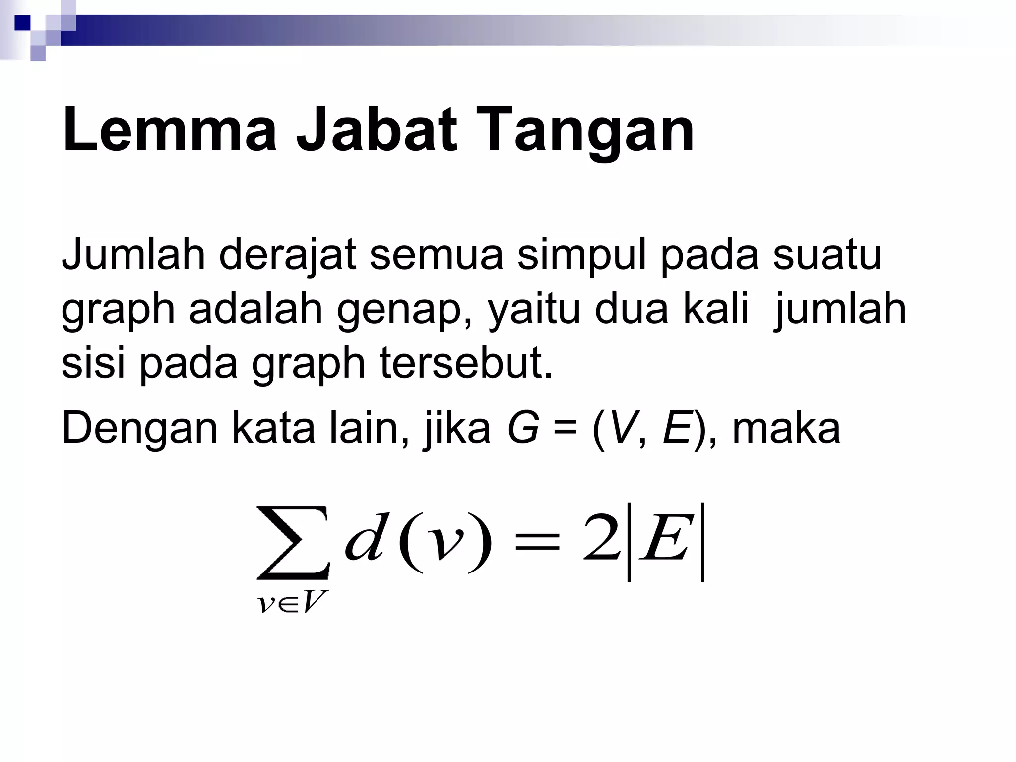 Lemma Jabat Tangan
Jumlah derajat semua simpul pada suatu
graph adalah genap, yaitu dua kali jumlah
sisi pada graph tersebut.
Dengan kata lain, jika G = (V, E), maka

               d (v )    2E
         v V
 