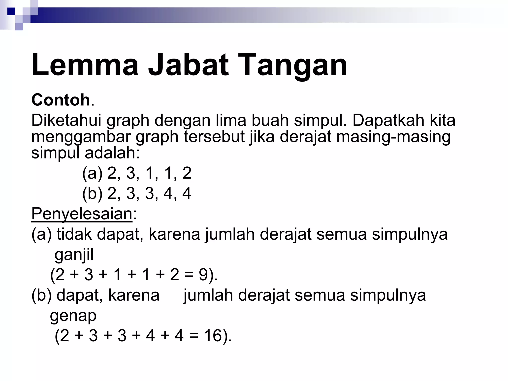 Lemma Jabat Tangan
Contoh.
Diketahui graph dengan lima buah simpul. Dapatkah kita
menggambar graph tersebut jika derajat masing-masing
simpul adalah:
        (a) 2, 3, 1, 1, 2
        (b) 2, 3, 3, 4, 4
Penyelesaian:
(a) tidak dapat, karena jumlah derajat semua simpulnya
    ganjil
   (2 + 3 + 1 + 1 + 2 = 9).
(b) dapat, karena jumlah derajat semua simpulnya
   genap
    (2 + 3 + 3 + 4 + 4 = 16).
 