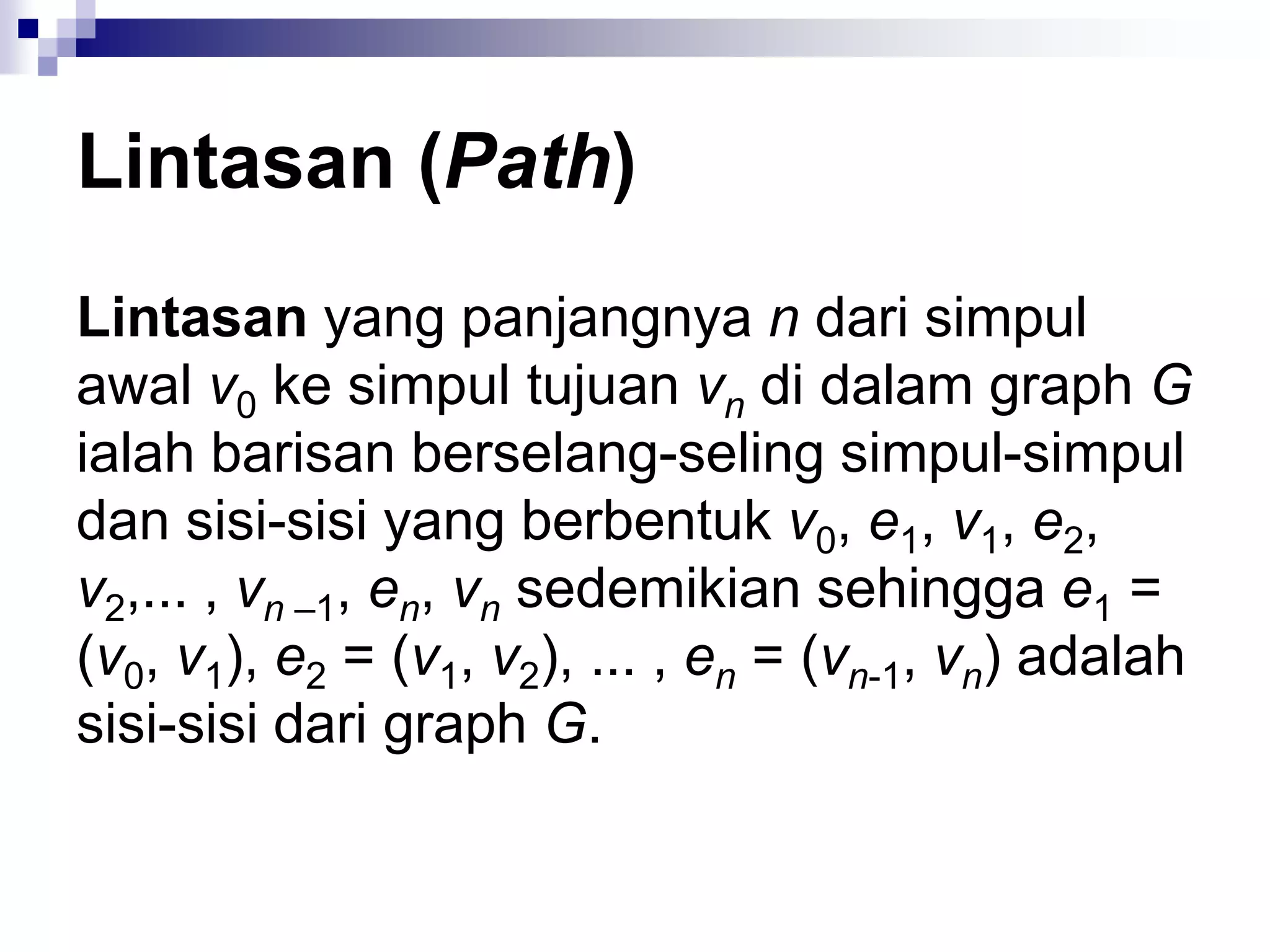 Lintasan (Path)
Lintasan yang panjangnya n dari simpul
awal v0 ke simpul tujuan vn di dalam graph G
ialah barisan berselang-seling simpul-simpul
dan sisi-sisi yang berbentuk v0, e1, v1, e2,
v2,... , vn –1, en, vn sedemikian sehingga e1 =
(v0, v1), e2 = (v1, v2), ... , en = (vn-1, vn) adalah
sisi-sisi dari graph G.
 