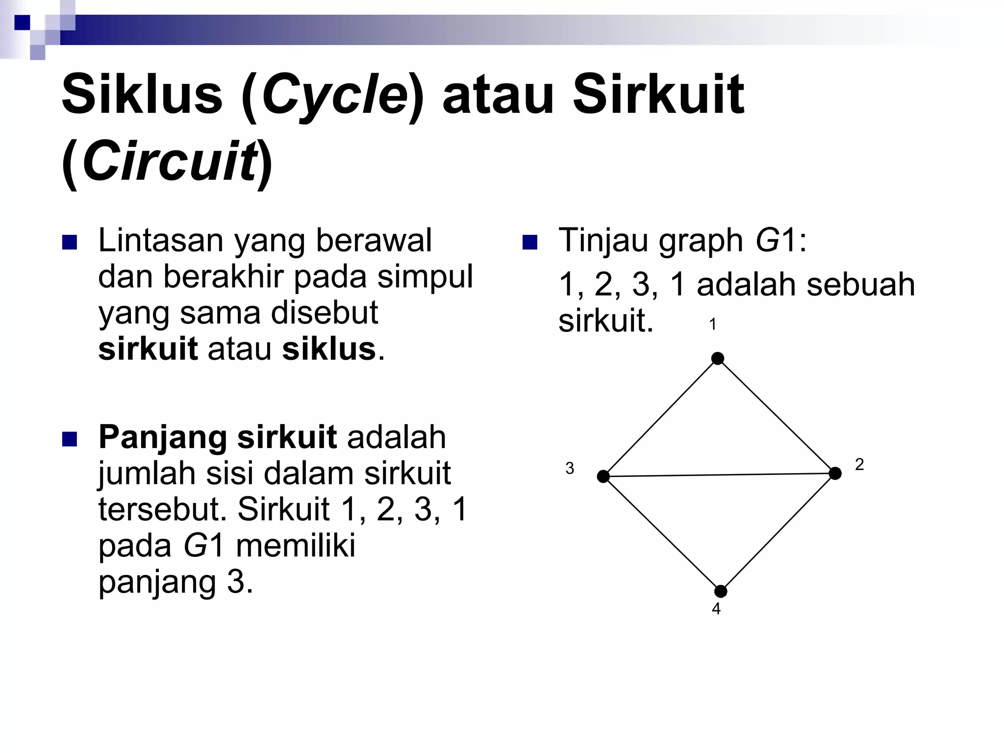 Siklus (Cycle) atau Sirkuit
(Circuit)
   Lintasan yang berawal             Tinjau graph G1:
    dan berakhir pada simpul           1, 2, 3, 1 adalah sebuah
    yang sama disebut                  sirkuit.
    sirkuit atau siklus.

   Panjang sirkuit adalah
    jumlah sisi dalam sirkuit
    tersebut. Sirkuit 1, 2, 3, 1
    pada G1 memiliki
    panjang 3.
 