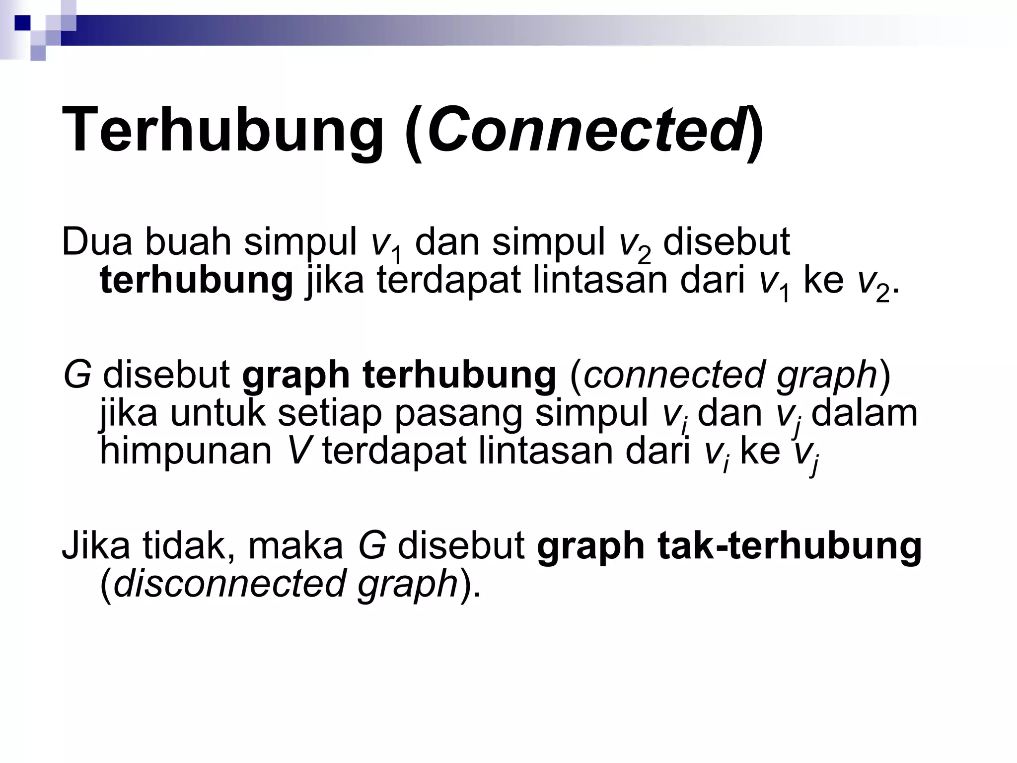 Terhubung (Connected)
Dua buah simpul v1 dan simpul v2 disebut
 terhubung jika terdapat lintasan dari v1 ke v2.

G disebut graph terhubung (connected graph)
  jika untuk setiap pasang simpul vi dan vj dalam
  himpunan V terdapat lintasan dari vi ke vj

Jika tidak, maka G disebut graph tak-terhubung
  (disconnected graph).
 