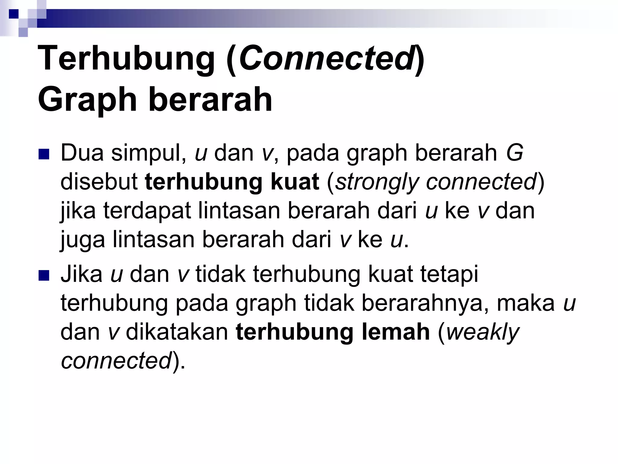 Terhubung (Connected)
Graph berarah
   Dua simpul, u dan v, pada graph berarah G
    disebut terhubung kuat (strongly connected)
    jika terdapat lintasan berarah dari u ke v dan
    juga lintasan berarah dari v ke u.
   Jika u dan v tidak terhubung kuat tetapi
    terhubung pada graph tidak berarahnya, maka u
    dan v dikatakan terhubung lemah (weakly
    connected).
 