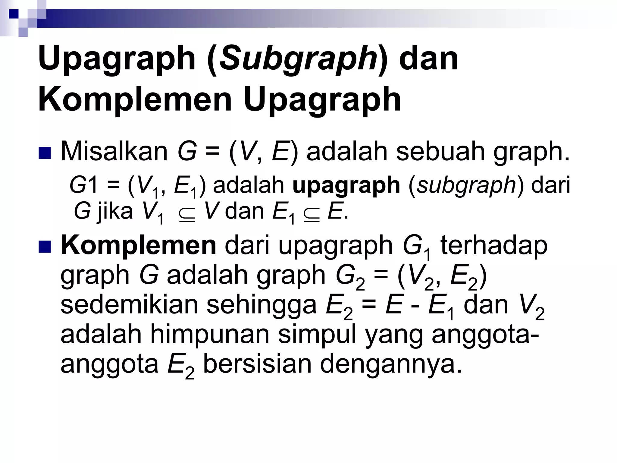 Upagraph (Subgraph) dan
Komplemen Upagraph
   Misalkan G = (V, E) adalah sebuah graph.
    G1 = (V1, E1) adalah upagraph (subgraph) dari
    G jika V1    V dan E1 E.
   Komplemen dari upagraph G1 terhadap
    graph G adalah graph G2 = (V2, E2)
    sedemikian sehingga E2 = E - E1 dan V2
    adalah himpunan simpul yang anggota-
    anggota E2 bersisian dengannya.
 