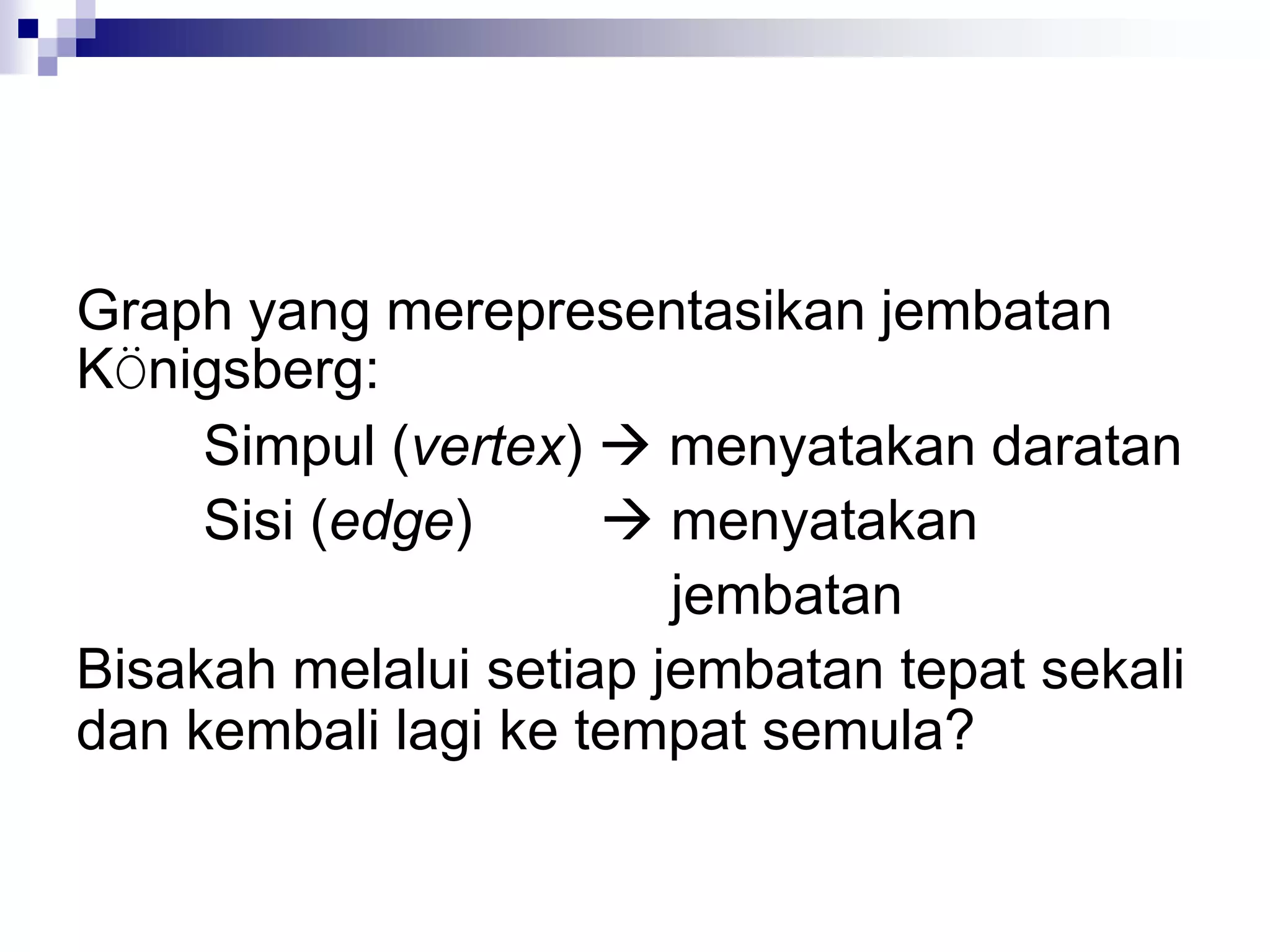 Graph yang merepresentasikan jembatan
KÖnigsberg:
     Simpul (vertex)  menyatakan daratan
     Sisi (edge)      menyatakan
                        jembatan
Bisakah melalui setiap jembatan tepat sekali
dan kembali lagi ke tempat semula?
 