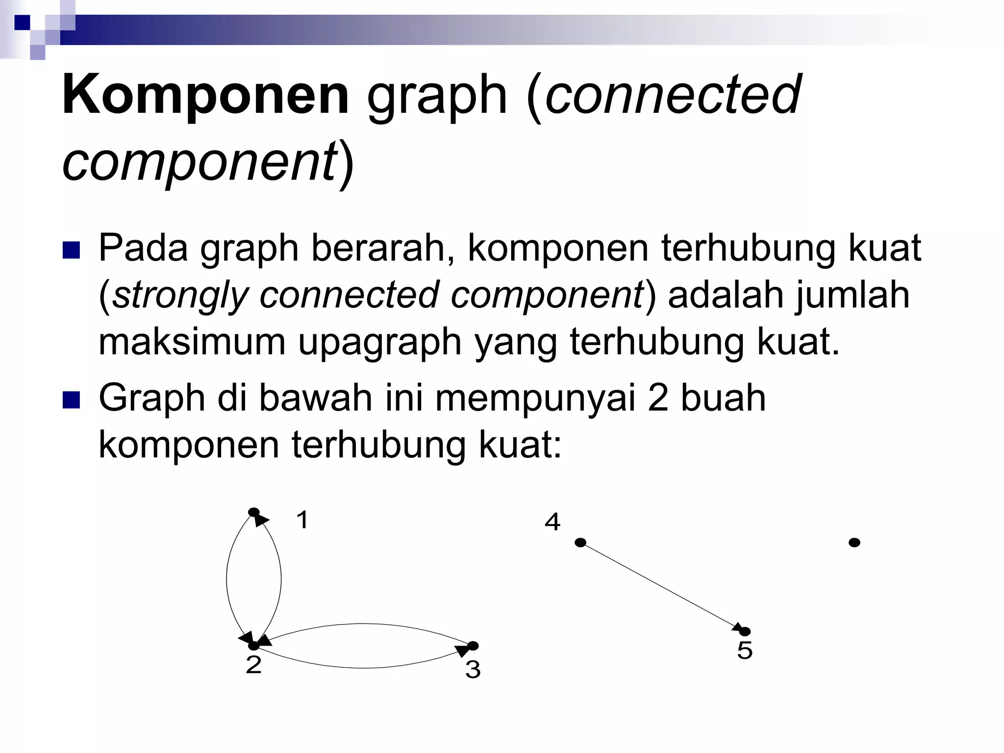 Komponen graph (connected
component)
   Pada graph berarah, komponen terhubung kuat
    (strongly connected component) adalah jumlah
    maksimum upagraph yang terhubung kuat.
   Graph di bawah ini mempunyai 2 buah
    komponen terhubung kuat:
               1           4




                                      5
           2           3
 