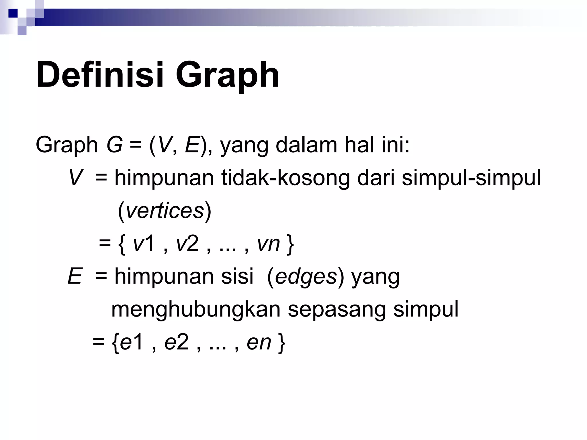 Definisi Graph
Graph G = (V, E), yang dalam hal ini:
  V = himpunan tidak-kosong dari simpul-simpul
       (vertices)
     = { v1 , v2 , ... , vn }
  E = himpunan sisi (edges) yang
      menghubungkan sepasang simpul
    = {e1 , e2 , ... , en }
 