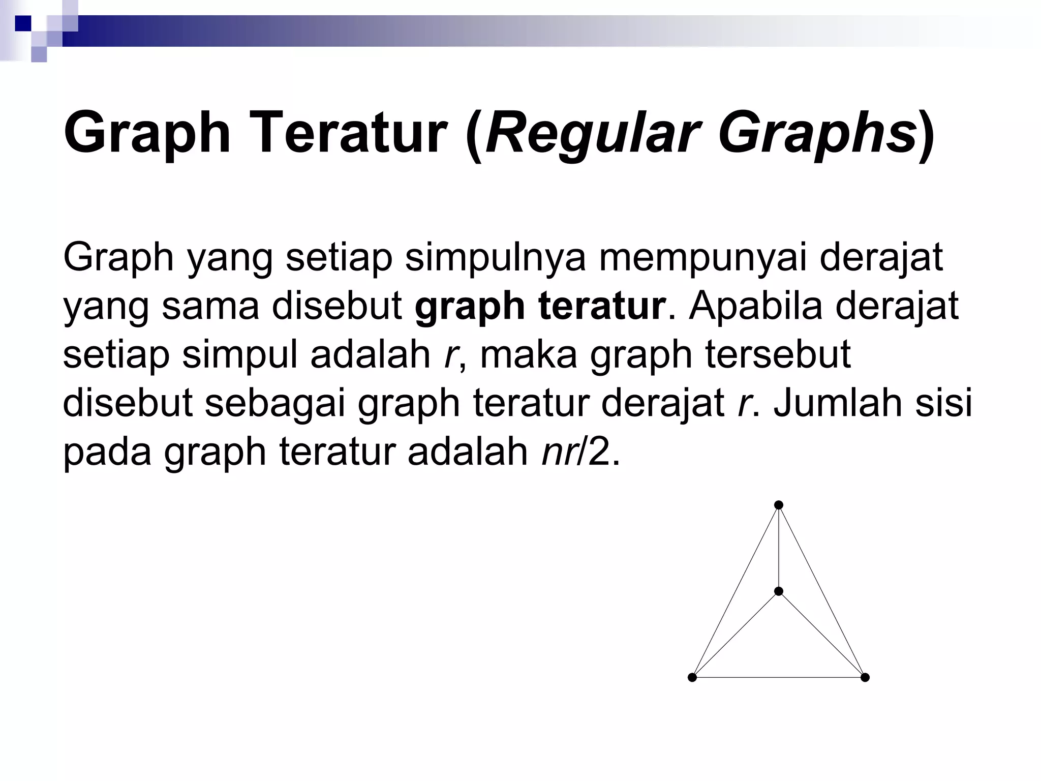 Graph Teratur (Regular Graphs)

Graph yang setiap simpulnya mempunyai derajat
yang sama disebut graph teratur. Apabila derajat
setiap simpul adalah r, maka graph tersebut
disebut sebagai graph teratur derajat r. Jumlah sisi
pada graph teratur adalah nr/2.
 