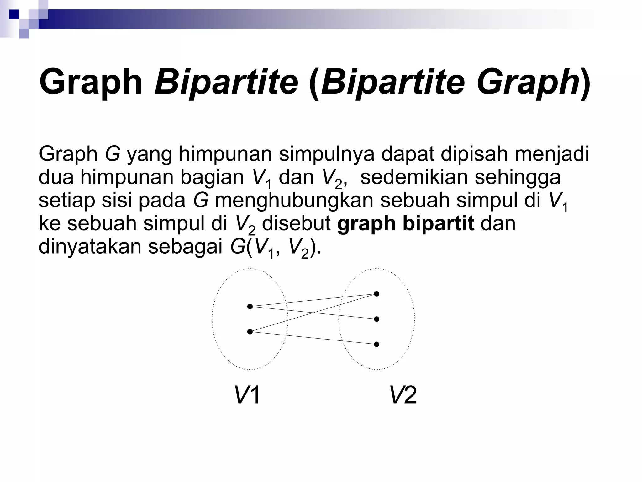 Graph Bipartite (Bipartite Graph)
Graph G yang himpunan simpulnya dapat dipisah menjadi
dua himpunan bagian V1 dan V2, sedemikian sehingga
setiap sisi pada G menghubungkan sebuah simpul di V1
ke sebuah simpul di V2 disebut graph bipartit dan
dinyatakan sebagai G(V1, V2).




                  V1             V2
 