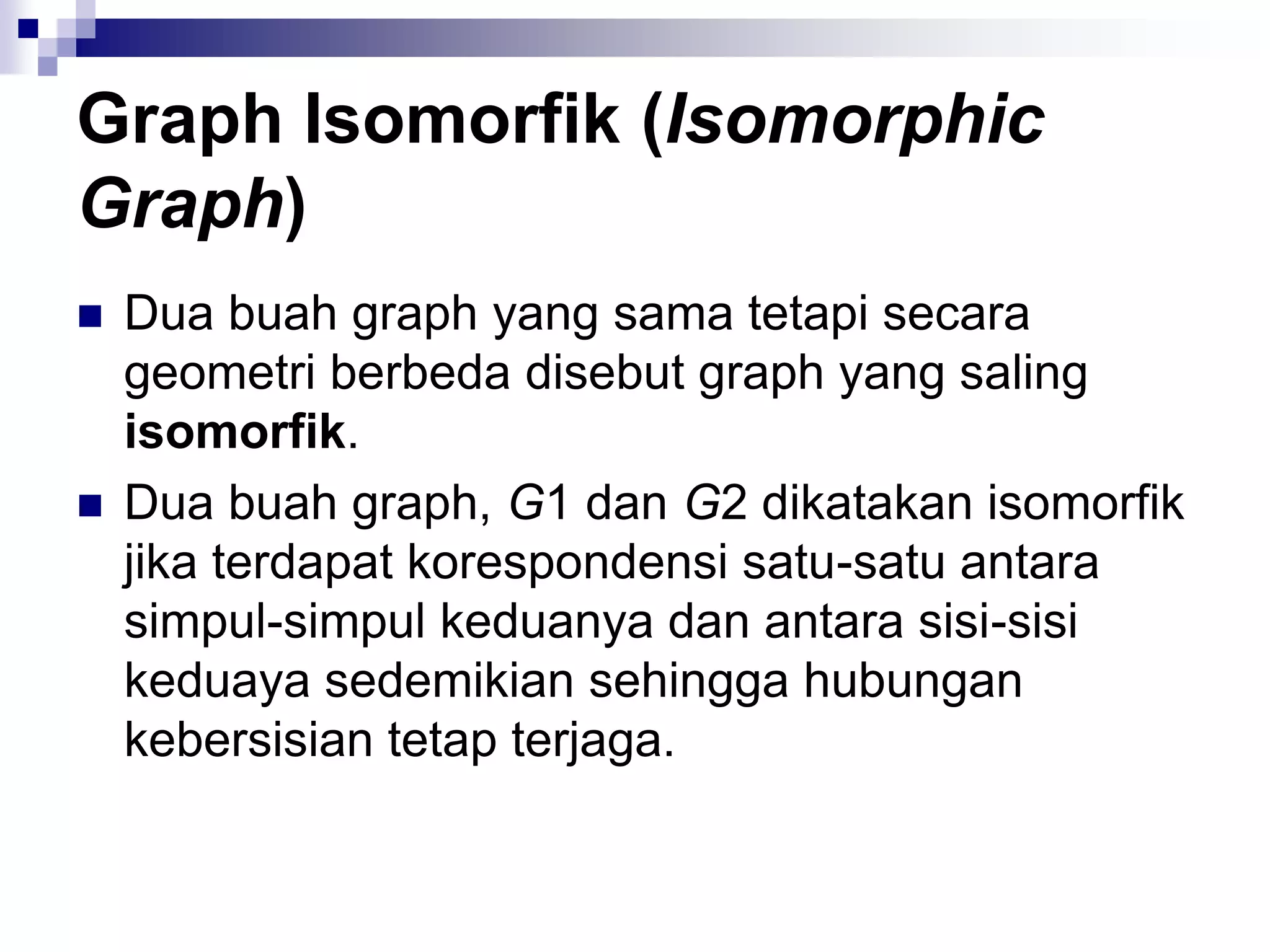 Graph Isomorfik (Isomorphic
Graph)
   Dua buah graph yang sama tetapi secara
    geometri berbeda disebut graph yang saling
    isomorfik.
   Dua buah graph, G1 dan G2 dikatakan isomorfik
    jika terdapat korespondensi satu-satu antara
    simpul-simpul keduanya dan antara sisi-sisi
    keduaya sedemikian sehingga hubungan
    kebersisian tetap terjaga.
 