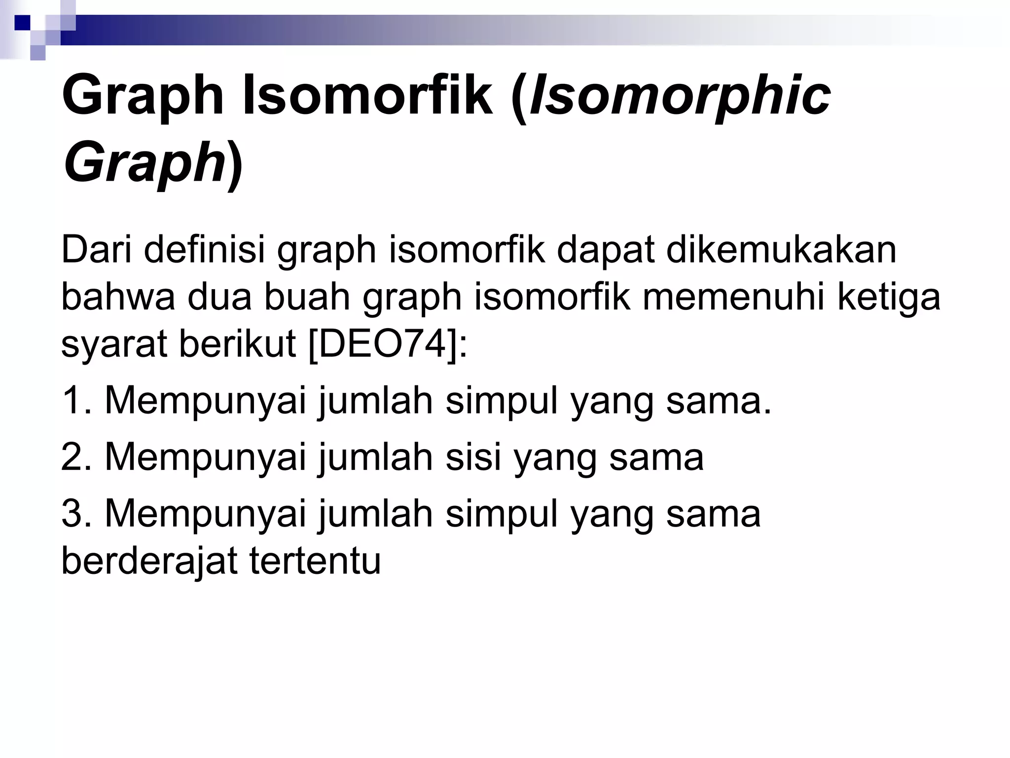 Graph Isomorfik (Isomorphic
Graph)
Dari definisi graph isomorfik dapat dikemukakan
bahwa dua buah graph isomorfik memenuhi ketiga
syarat berikut [DEO74]:
1. Mempunyai jumlah simpul yang sama.
2. Mempunyai jumlah sisi yang sama
3. Mempunyai jumlah simpul yang sama
berderajat tertentu
 
