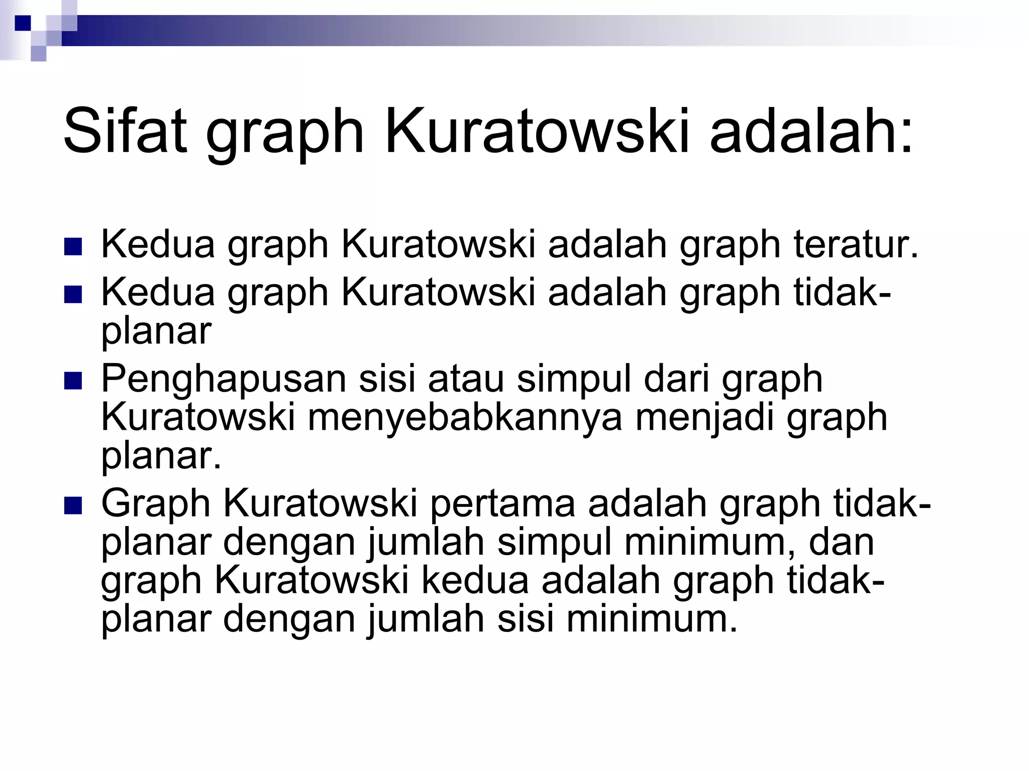 Sifat graph Kuratowski adalah:
   Kedua graph Kuratowski adalah graph teratur.
   Kedua graph Kuratowski adalah graph tidak-
    planar
   Penghapusan sisi atau simpul dari graph
    Kuratowski menyebabkannya menjadi graph
    planar.
   Graph Kuratowski pertama adalah graph tidak-
    planar dengan jumlah simpul minimum, dan
    graph Kuratowski kedua adalah graph tidak-
    planar dengan jumlah sisi minimum.
 