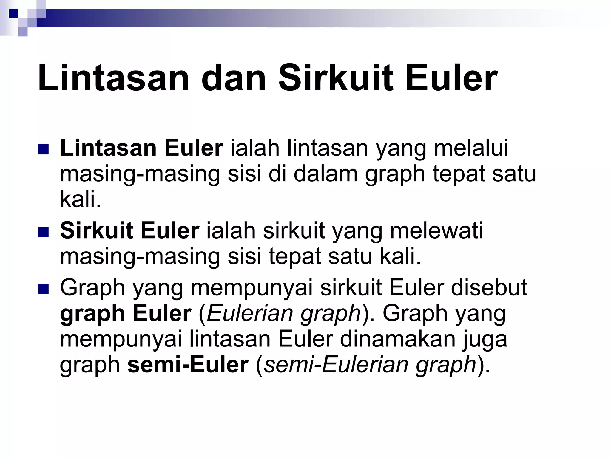 Lintasan dan Sirkuit Euler
   Lintasan Euler ialah lintasan yang melalui
    masing-masing sisi di dalam graph tepat satu
    kali.
   Sirkuit Euler ialah sirkuit yang melewati
    masing-masing sisi tepat satu kali.
   Graph yang mempunyai sirkuit Euler disebut
    graph Euler (Eulerian graph). Graph yang
    mempunyai lintasan Euler dinamakan juga
    graph semi-Euler (semi-Eulerian graph).
 