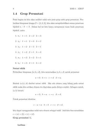 8 BAB 1. GRUP
1.4 Grup Permutasi
Pada bagian ini kita akan melihat salah satu jenis grup yaitu grup permutasi. Per-
hatikan himpunan hingga S = {1, 2, 3}, kita akan mengidentiﬁkasi semua pemetaan
bijektif πi : S → S. Dalam hal ini kita hanya mempunyai enam buah pemetaan
bijektif, yaitu:
1. π1 : 1 → 1 2 → 2 3 → 3
2. π2 : 1 → 1 2 → 3 3 → 2
3. π3 : 1 → 2 2 → 3 3 → 1
4. π4 : 1 → 2 2 → 1 3 → 3
5. π5 : 1 → 3 2 → 2 3 → 1
6. π6 : 1 → 3 2 → 1 3 → 2
Notasi siklik
Perhatikan himpunan {a, b, c, d}, kita menotasikan (a, b, c, d) untuk permutasi
a → b b → c c → d d → a.
Bentuk (a, b, c, d) disebut notasi siklik. Jika ada elemen yang hilang pada notasi
siklik maka kita artikan elemen itu dipetakan pada dirinya sendiri. Sebagai contoh,
(a, b) berarti
a → b b → a c → c d → d.
Untuk permutasi identitas
e : a → a b → b c → c d → d,
kita dapat menggunakan salah satu elemen sebagai wakil. Jadi kita bisa menuliskan
e = (a) = (b) = (c) = (d).
Grup permutasi S4
Latihan
 