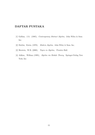 DAFTAR PUSTAKA
[1] Gallian, J.A. (1985), Contemporary Abstract Algebra, John Wiley & Sons.
Inc.
[2] Durbin, Erwin. (1978), Modern Algebra, John Wiley & Sons. Inc.
[3] Herstein, W.R. (2000), Topics in Algebra, Prentice Hall.
[4] Adkins, William (1995), Algebra via Module Theory, Springer-Verlag New
York, Inc.
15
 
