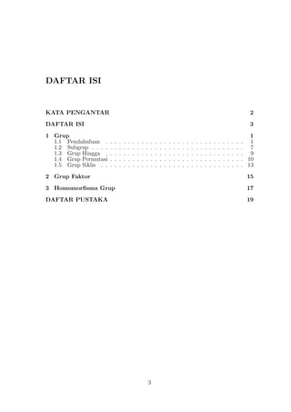 DAFTAR ISI
KATA PENGANTAR 2
DAFTAR ISI 3
1 Grup 1
1.1 Pendahuluan . . . . . . . . . . . . . . . . . . . . . . . . . . . . . . . 1
1.2 Subgrup . . . . . . . . . . . . . . . . . . . . . . . . . . . . . . . . . . 7
1.3 Grup Hingga . . . . . . . . . . . . . . . . . . . . . . . . . . . . . . . 9
1.4 Grup Permutasi . . . . . . . . . . . . . . . . . . . . . . . . . . . . . . 10
1.5 Grup Siklis . . . . . . . . . . . . . . . . . . . . . . . . . . . . . . . . 13
2 Grup Faktor 15
3 Homomorﬁsma Grup 17
DAFTAR PUSTAKA 19
3
 