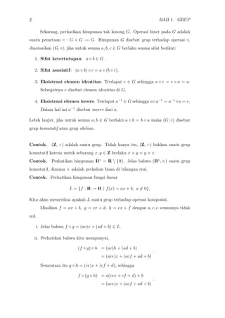 2 BAB 1. GRUP
Sekarang, perhatikan himpunan tak kosong G. Operasi biner pada G adalah
suatu pemetaan ◦ : G × G → G. Himpunan G disebut grup terhadap operasi ◦,
dinotasikan (G, ◦), jika untuk semua a, b, c ∈ G berlaku semua sifat berikut:
1. Sifat ketertutupan: a ◦ b ∈ G .
2. Sifat asosiatif: (a ◦ b) ◦ c = a ◦ (b ◦ c).
3. Eksistensi elemen identitas: Terdapat e ∈ G sehingga a ◦ e = e ◦ a = a.
Selanjutnya e disebut elemen identitas di G.
4. Eksistensi elemen invers: Terdapat a−1
∈ G sehingga a◦a−1
= a−1
◦a = e.
Dalam hal ini a−1
disebut invers dari a.
Lebih lanjut, jika untuk semua a, b ∈ G berlaku a ◦ b = b ◦ a maka (G, ◦) disebut
grup komutatif atau grup abelian.
Contoh. (Z, +) adalah suatu grup. Tidak hanya itu, (Z, +) bahkan suatu grup
komutatif karena untuk sebarang x, y ∈ Z berlaku x + y = y + x.
Contoh. Perhatikan himpunan R∗
= R  {0}. Jelas bahwa (R∗
, ×) suatu grup
komutatif, dimana × adalah perkalian biasa di bilangan real.
Contoh. Perhatikan himpunan fungsi linear
L = {f : R → R | f(x) = ax + b, a = 0}.
Kita akan memeriksa apakah L suatu grup terhadap operasi komposisi.
Misalkan f = ax + b, g = cx + d, h = ex + f dengan a, c, e semuanya tidak
nol.
i. Jelas bahwa f ◦ g = (ac)x + (ad + b) ∈ L.
ii. Perhatikan bahwa kita mempunyai,
(f ◦ g) ◦ h = (ac)h + (ad + b)
= (ace)x + (acf + ad + b)
.
Sementara itu g ◦ h = (ce)x + (cf + d), sehingga
f ◦ (g ◦ h) = a(cex + cf + d) + b
= (ace)x + (acf + ad + b)
.
 