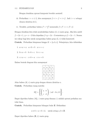 1.1. PENDAHULUAN 3
Dengan demikian operasi komposisi bersifat asosiatif.
iii. Perhatikan i = x ∈ L, kita mempunyai f ◦ i = f = i ◦ f. Jadi i = x sebagai
elemen identitas di L.
iv. Terakhir, perhatikan bahwa f = x−b
a
memenuhi f ◦ f = i = f ◦ f.
Dengan demikian kita telah membuktikan bahwa (L, ◦) suatu grup. Jika kita ambil
f = 2x+1, g = x−2 kita dapatkan f ◦g = 2x−3 sementara g ◦f = 2x−1. Semua
ini cukup bagi kita untuk mengatakan bahwa grup (L, ◦) tidak komutatif.
Contoh. Perhatikan himpunan hingga K = {a, b, c}. Selanjutnya, kita deﬁnisikan
1. a ◦ a = a a ◦ b = b a ◦ c = c
2. b ◦ a = b b ◦ b = c b ◦ c = a
3. c ◦ a = c c ◦ b = a c ◦ c = b
Dalam bentuk diagram kita mempunyai
o a b c
a a b c
b b c a
c c a b
Jelas bahwa (K, ◦) suatu grup dengan elemen identitas a.
Contoh. Perhatikan ruang matriks
M∗
2 =





a b
c d

 | ad − bc = 0



.
Dapat diperiksa bahwa (M∗
2 , ·) suatu grup dimana (·) adalah operasi perkalian ma-
triks biasa.
Contoh. Perhatikan himpunan bilangan bulat Z. Deﬁnisikan:
a ⊕ b = a + b + 2, untuk setiap a, b ∈ Z.
Dapat diperiksa bahwa (Z, ⊕) suatu grup.
 