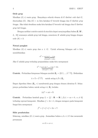 4 BAB 1. GRUP
Orde grup
Misalkan (G, ◦) suatu grup. Banyaknya seluruh elemen di G disebut orde dari G,
dinotasikan |G|. Jika |G| < ∞ kita katakan G berorde hingga dan G disebut grup
hingga. Jika tidak demikian maka kita katakan G berorde tak hingga dan G disebut
grup tak hingga.
Dengan melihat contoh-contoh di atas kita dapat menyimpulkan bahwa Z, R∗
,
L, M∗
2 semuanya adalah grup tak hingga, sementara K adalah grup hingga dengan
orde |K| = 3.
Notasi pangkat
Misalkan (G, ◦) suatu grup dan a ∈ G. Untuk sebarang bilangan asli n kita
mendeﬁnisikan
an
= a ◦ a ◦ ... ◦ a
sebanyak n suku
.
Jika G adalah grup terhadap penjumlahan maka kita mempunyai
an
= a + a + ... + a
sebanyak n suku
= na.
Contoh. Perhatikan himpunan bilangan modulo Zn = {¯0, ¯1, ..., n − 1}. Deﬁnisikan
¯a + ¯b = a + b, untuk setiap ¯a,¯b ∈ Zn.
Dapat diperiksa bhwa (Zn, +) membentuk grup dengan elemen identitas ¯0. Selan-
jutnya perhatikan bahwa untuk setiap ¯a ∈ Zn berlaku
(¯a)n
= n¯a = ¯0.
Contoh. Perhatikan kembali grup L = {f : R → R | f(x) = ax + b, a = 0}
terhadap operasi komposisi. Misalkan f = 2x + 1, dengan mengacu pada komposisi
fungsi kita mempunyai
f3
= f ◦ f ◦ f = 8x + 7.
Sifat pembatalan
Sekarang, misalkan (G, ◦) suatu grup. Asumsikan bahwa a, b, c ∈ G dan memenuhi
persamaan
a ◦ b = a ◦ c.
 