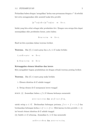 1.1. PENDAHULUAN 5
Perhatikan bahwa dengan ’mengalikan’ kedua ruas persamaan dengan a−1
di sebelah
kiri serta menggunakan sifat asosiatif maka kita peroleh
(a−1
◦ a) ◦ b = (a−1
◦ a) ◦ c ⇒ b = c.
Inilah yang kita sebut sebagai sifat pembatalan kiri. Dengan cara serupa kita dapat
menunjukkan sifat pembatalan kanan, yaitu bahwa
b ◦ a = c ◦ a ⇒ b = c.
Hasil ini kita nyatakan dalam teorema berikut.
Teorema. Jika (G, ◦) suatu grup dan a, b, c ∈ G maka berlaku
i. a ◦ b = a ◦ c ⇒ b = c
ii. b ◦ a = c ◦ a ⇒ b = c
Ketunggalan elemen identitas dan invers
Kita mengakhiri bagian pendahuluan ini dengan sebuah teorema penting berikut.
Teorema. Jika (G, ◦) suatu grup maka berlaku
i. Elemen identitas di G adalah tunggal
ii. Setiap elemen di G mempunyai invers tunggal
bukti (i) Asumsikan bahwa e, f ∈ G dimana keduanya memenuhi
a ◦ e = a = e ◦ a dan a ◦ f = a = f ◦ a,
untuk setiap a ∈ G. Berdasarkan hubungan pertama, f ◦ e = f = e ◦ f dan
berdasarkan hubungan kedua e ◦ f = e = f ◦ e. Oleh karena itu kita peroleh e = f,
ini berarti elemen identitas di G adalah tunggal.
(ii) Ambil a ∈ G sebarang. Asumsikan b, c ∈ G dan memenuhi
a ◦ b = e = b ◦ a dan a ◦ c = e = c ◦ a,
 