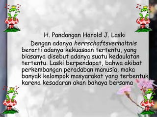 H. Pandangan Harold J. Laski
Dengan adanya herrschaftsverhaltnis
berarti adanya kekuasaan tertentu, yang
biasanya disebut adanya suatu kedaulatan
tertentu. Laski berpendapat, bahwa akibat
perkembangan peradaban manusia, maka
banyak kelompok masyarakat yang terbentuk
karena kesadaran akan bahaya bersama
 