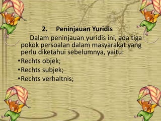 •
2. Peninjauan Yuridis
Dalam peninjauan yuridis ini, ada tiga
pokok persoalan dalam masyarakat yang
perlu diketahui sebelumnya, yaitu:
•Rechts objek;
•Rechts subjek;
•Rechts verhaltnis;
 