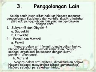 3. Penggolongan Lain
Selain peninjauan sifat hakikat Negara menurut
penggolongan sosiologis dan yuridis, masih diketehui
pula ada penggolongan lain yang meggolongkan
dengan cara:
1. Subyektif dan Obyektif
a. Subyektif
b. Obyektif
2. Formil dan Materil
a. Formil
Negara dalam arti formil, dimaksudkan bahwa
Negara ditinjau dari aspek kekuasaan, Negara
sebagai organisasi kekuasaan dengan suatu
pemerintahan pusat.
b. Materil
Negara dalam arti materil, dimaksudkan bahwa
Negara sebagai masyarakat (staat-gamenschap),
Negara sebagai persekutuan hidup.
 