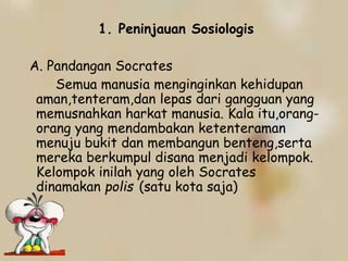 1. Peninjauan Sosiologis
A. Pandangan Socrates
Semua manusia menginginkan kehidupan
aman,tenteram,dan lepas dari gangguan yang
memusnahkan harkat manusia. Kala itu,orang-
orang yang mendambakan ketenteraman
menuju bukit dan membangun benteng,serta
mereka berkumpul disana menjadi kelompok.
Kelompok inilah yang oleh Socrates
dinamakan polis (satu kota saja)
 