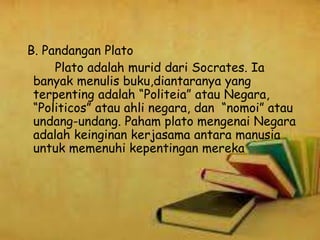 B. Pandangan Plato
Plato adalah murid dari Socrates. Ia
banyak menulis buku,diantaranya yang
terpenting adalah “Politeia” atau Negara,
“Politicos” atau ahli negara, dan “nomoi” atau
undang-undang. Paham plato mengenai Negara
adalah keinginan kerjasama antara manusia
untuk memenuhi kepentingan mereka
 