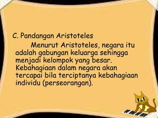 C. Pandangan Aristoteles
Menurut Aristoteles, negara itu
adalah gabungan keluarga sehingga
menjadi kelompok yang besar.
Kebahagiaan dalam negara akan
tercapai bila terciptanya kebahagiaan
individu (perseorangan).
 