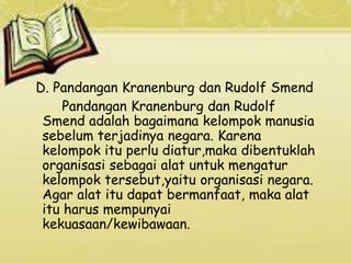 D. Pandangan Kranenburg dan Rudolf Smend
Pandangan Kranenburg dan Rudolf
Smend adalah bagaimana kelompok manusia
sebelum terjadinya negara. Karena
kelompok itu perlu diatur,maka dibentuklah
organisasi sebagai alat untuk mengatur
kelompok tersebut,yaitu organisasi negara.
Agar alat itu dapat bermanfaat, maka alat
itu harus mempunyai
kekuasaan/kewibawaan.
 