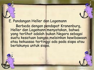 E. Pandangan Heller dan Logemann
Berbeda dengan pendapat Kranenburg,
Heller dan Logemann menyatakan, bahwa
yang terlihat adalah bukan Negara sebagai
suatu kesatuan bangsa,melainkan kewibawaan
atau kekuasaa tertinggi ada pada siapa atau
berlakunya untuk siapa.
 