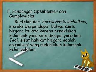 F. Pandangan Openheimer dan
Gumplowicks
Bertolak dari herrschaftsverhaltnis,
mereks berpendapat bahwa suatu
Negara itu ada karena penaklukan
kelompok yang satu dengan yang lain.
Jadi, sifat hakikat Negara adalah
organisasi yang melaklukan kelompok-
kelompok lain.
 