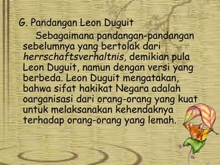 G. Pandangan Leon Duguit
Sebagaimana pandangan-pandangan
sebelumnya yang bertolak dari
herrschaftsverhaltnis, demikian pula
Leon Duguit, namun dengan versi yang
berbeda. Leon Duguit mengatakan,
bahwa sifat hakikat Negara adalah
oarganisasi dari orang-orang yang kuat
untuk melaksanakan kehendaknya
terhadap orang-orang yang lemah.
 