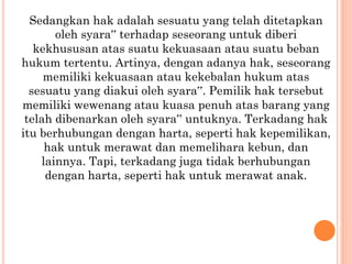 Sedangkan hak adalah sesuatu yang telah ditetapkan
oleh syara‟ terhadap seseorang untuk diberi
kekhususan atas suatu kekuasaan atau suatu beban
hukum tertentu. Artinya, dengan adanya hak, seseorang
memiliki kekuasaan atau kekebalan hukum atas
sesuatu yang diakui oleh syara‟. Pemilik hak tersebut
memiliki wewenang atau kuasa penuh atas barang yang
telah dibenarkan oleh syara‟ untuknya. Terkadang hak
itu berhubungan dengan harta, seperti hak kepemilikan,
hak untuk merawat dan memelihara kebun, dan
lainnya. Tapi, terkadang juga tidak berhubungan
dengan harta, seperti hak untuk merawat anak.
 