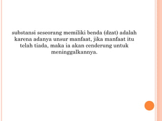 substansi seseorang memiliki benda (dzat) adalah
karena adanya unsur manfaat, jika manfaat itu
telah tiada, maka ia akan cenderung untuk
meninggalkannya.
 