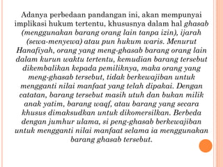 Adanya perbedaan pandangan ini, akan mempunyai
implikasi hukum tertentu, khususnya dalam hal ghasab
(menggunakan barang orang lain tanpa izin), ijarah
(sewa-menyewa) atau pun hukum waris. Menurut
Hanafiyah, orang yang meng-ghasab barang orang lain
dalam kurun waktu tertentu, kemudian barang tersebut
dikembalikan kepada pemiliknya, maka orang yang
meng-ghasab tersebut, tidak berkewajiban untuk
mengganti nilai manfaat yang telah dipakai. Dengan
catatan, barang tersebut masih utuh dan bukan milik
anak yatim, barang waqf, atau barang yang secara
khusus dimaksudkan untuk dikomersilkan. Berbeda
dengan jumhur ulama, si peng-ghasab berkewajiban
untuk mengganti nilai manfaat selama ia menggunakan
barang ghasab tersebut.
 