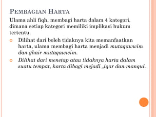 PEMBAGIAN HARTA
Ulama ahli fiqh, membagi harta dalam 4 kategori,
dimana setiap kategori memiliki implikasi hukum
tertentu.
 Dilihat dari boleh tidaknya kita memanfaatkan
harta, ulama membagi harta menjadi mutaqawwim
dan ghair mutaqawwim.
 Dilihat dari menetap atau tidaknya harta dalam
suatu tempat, harta dibagi mejadi „iqar dan manqul.
 