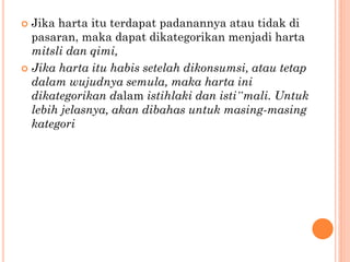  Jika harta itu terdapat padanannya atau tidak di
pasaran, maka dapat dikategorikan menjadi harta
mitsli dan qimi,
 Jika harta itu habis setelah dikonsumsi, atau tetap
dalam wujudnya semula, maka harta ini
dikategorikan dalam istihlaki dan isti‟mali. Untuk
lebih jelasnya, akan dibahas untuk masing-masing
kategori
 