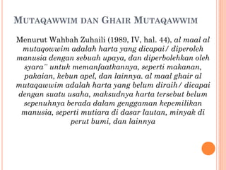 MUTAQAWWIM DAN GHAIR MUTAQAWWIM
Menurut Wahbah Zuhaili (1989, IV, hal. 44), al maal al
mutaqowwim adalah harta yang dicapai/ diperoleh
manusia dengan sebuah upaya, dan diperbolehkan oleh
syara‟ untuk memanfaatkannya, seperti makanan,
pakaian, kebun apel, dan lainnya. al maal ghair al
mutaqawwim adalah harta yang belum diraih/ dicapai
dengan suatu usaha, maksudnya harta tersebut belum
sepenuhnya berada dalam genggaman kepemilikan
manusia, seperti mutiara di dasar lautan, minyak di
perut bumi, dan lainnya
 