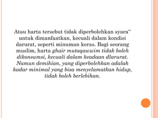 Atau harta tersebut tidak diperbolehkan syara‟
untuk dimanfaatkan, kecuali dalam kondisi
darurat, seperti minuman keras. Bagi seorang
muslim, harta ghair mutaqawwim tidak boleh
dikonsumsi, kecuali dalam keadaan dlarurat.
Namun demikian, yang diperbolehkan adalah
kadar minimal yang bisa menyelamatkan hidup,
tidak boleh berlebihan.
 