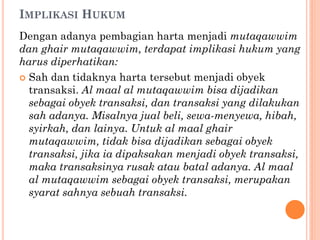 IMPLIKASI HUKUM
Dengan adanya pembagian harta menjadi mutaqawwim
dan ghair mutaqawwim, terdapat implikasi hukum yang
harus diperhatikan:
 Sah dan tidaknya harta tersebut menjadi obyek
transaksi. Al maal al mutaqawwim bisa dijadikan
sebagai obyek transaksi, dan transaksi yang dilakukan
sah adanya. Misalnya jual beli, sewa-menyewa, hibah,
syirkah, dan lainya. Untuk al maal ghair
mutaqawwim, tidak bisa dijadikan sebagai obyek
transaksi, jika ia dipaksakan menjadi obyek transaksi,
maka transaksinya rusak atau batal adanya. Al maal
al mutaqawwim sebagai obyek transaksi, merupakan
syarat sahnya sebuah transaksi.
 