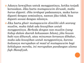  Adanya kewajiban untuk menggantinya, ketika terjadi
kerusakan. Jika harta mutaqawwim dirusak, maka
harus diganti. Jika terdapat padanannya, maka harus
diganti dengan semisalnya, namun jika tidak, bisa
diganti sesuai dengan nilainya.
 Jika harta ghair mutaqawwim dimiliki oleh seorang
muslim, maka tidak ada kewajiban untuk
menggantinya. Berbeda dengan non-muslim (yang
hidup dalam daerah kekuasaan Islam), jika hewan
babi-nya dibunuh, atau minuman kerasnya dibakar,
maka ada kewajiban untuk menggantinya, karena
keduanya merupakan al maal al mutaqawwim bagi
kehidupan mereka, ini merupakan pandangan ulama
fiqh Hanafiyah.
 