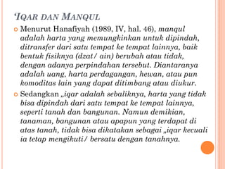‘IQAR DAN MANQUL
 Menurut Hanafiyah (1989, IV, hal. 46), manqul
adalah harta yang memungkinkan untuk dipindah,
ditransfer dari satu tempat ke tempat lainnya, baik
bentuk fisiknya (dzat/ ain) berubah atau tidak,
dengan adanya perpindahan tersebut. Diantaranya
adalah uang, harta perdagangan, hewan, atau pun
komoditas lain yang dapat ditimbang atau diukur.
 Sedangkan „iqar adalah sebaliknya, harta yang tidak
bisa dipindah dari satu tempat ke tempat lainnya,
seperti tanah dan bangunan. Namun demikian,
tanaman, bangunan atau apapun yang terdapat di
atas tanah, tidak bisa dikatakan sebagai „iqar kecuali
ia tetap mengikuti/ bersatu dengan tanahnya.
 