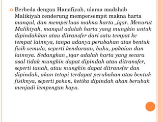  Berbeda dengan Hanafiyah, ulama madzhab
Malikiyah cenderung mempersempit makna harta
manqul, dan memperluas makna harta „iqar. Menurut
Malikiyah, manqul adalah harta yang mungkin untuk
dipindahkan atau ditransfer dari satu tempat ke
tempat lainnya, tanpa adanya perubahan atas bentuk
fisik semula, seperti kendaraan, buku, pakaian dan
lainnya. Sedangkan „iqar adalah harta yang secara
asal tidak mungkin dapat dipindah atau ditransfer,
seperti tanah, atau mungkin dapat ditransfer dan
dipindah, akan tetapi terdapat perubahan atas bentuk
fisiknya, seperti pohon, ketika dipindah akan berubah
menjadi lempengan kayu.
 