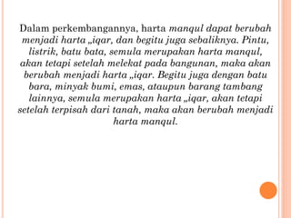 Dalam perkembangannya, harta manqul dapat berubah
menjadi harta „iqar, dan begitu juga sebaliknya. Pintu,
listrik, batu bata, semula merupakan harta manqul,
akan tetapi setelah melekat pada bangunan, maka akan
berubah menjadi harta „iqar. Begitu juga dengan batu
bara, minyak bumi, emas, ataupun barang tambang
lainnya, semula merupakan harta „iqar, akan tetapi
setelah terpisah dari tanah, maka akan berubah menjadi
harta manqul.
 