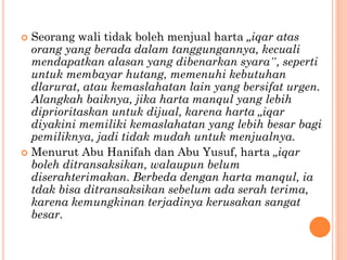  Seorang wali tidak boleh menjual harta „iqar atas
orang yang berada dalam tanggungannya, kecuali
mendapatkan alasan yang dibenarkan syara‟, seperti
untuk membayar hutang, memenuhi kebutuhan
dlarurat, atau kemaslahatan lain yang bersifat urgen.
Alangkah baiknya, jika harta manqul yang lebih
diprioritaskan untuk dijual, karena harta „iqar
diyakini memiliki kemaslahatan yang lebih besar bagi
pemiliknya, jadi tidak mudah untuk menjualnya.
 Menurut Abu Hanifah dan Abu Yusuf, harta „iqar
boleh ditransaksikan, walaupun belum
diserahterimakan. Berbeda dengan harta manqul, ia
tdak bisa ditransaksikan sebelum ada serah terima,
karena kemungkinan terjadinya kerusakan sangat
besar.
 